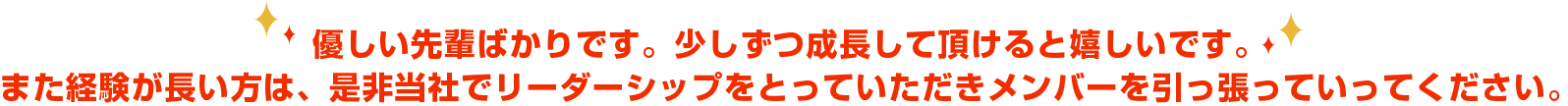 優しい先輩ばかりです。少しずつ成長して頂けると嬉しいです。また経験が長い方は、是非当社でリーダーシップをとっていただきメンバーを引っ張っていってください。