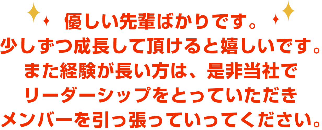 優しい先輩ばかりです。少しずつ成長して頂けると嬉しいです。また経験が長い方は、是非当社でリーダーシップをとっていただきメンバーを引っ張っていってください。